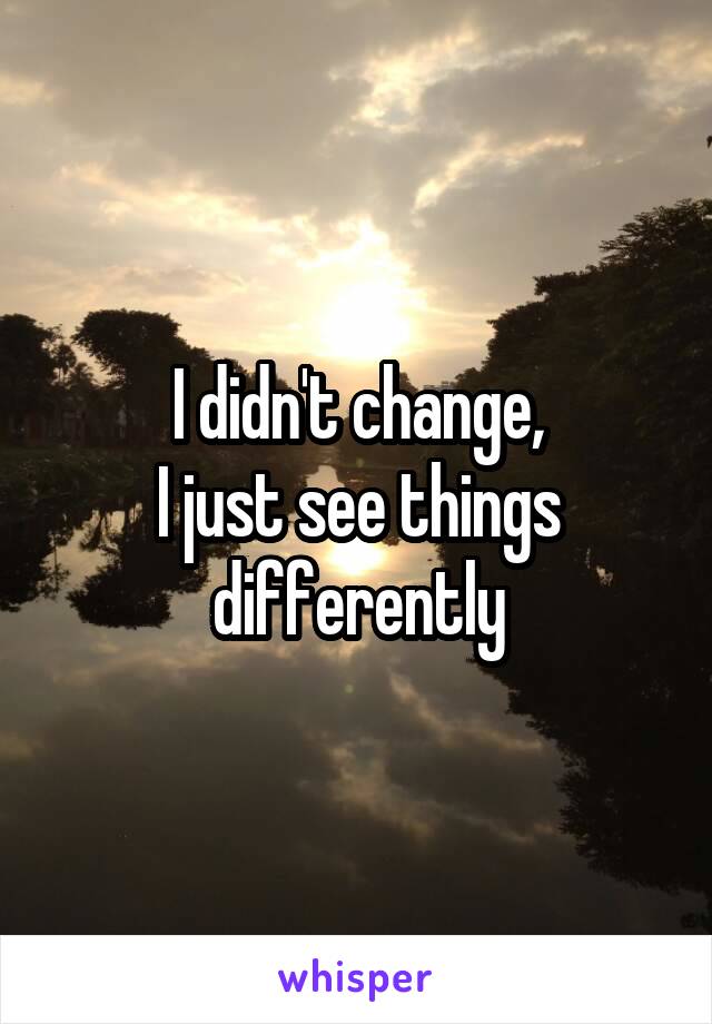 I didn't change,
I just see things differently