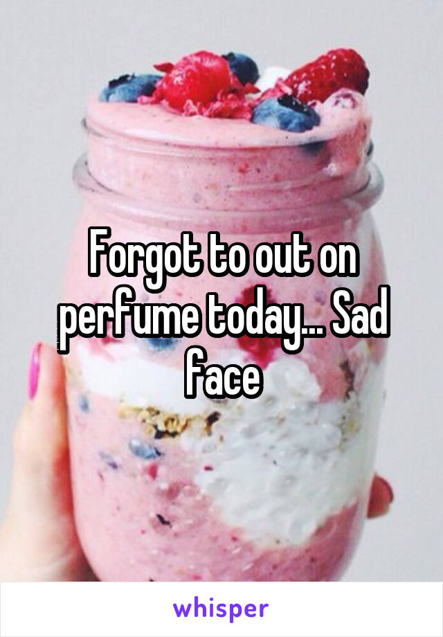 Forgot to out on perfume today... Sad face