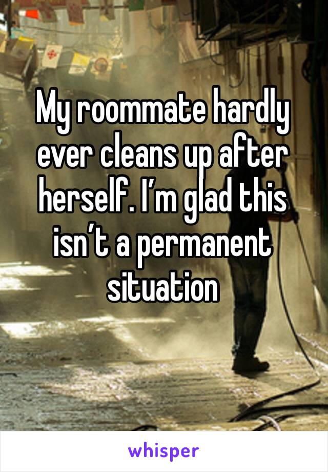 My roommate hardly ever cleans up after herself. I’m glad this isn’t a permanent situation 