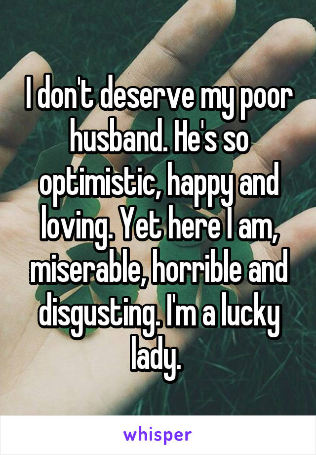 I don't deserve my poor husband. He's so optimistic, happy and loving. Yet here I am, miserable, horrible and disgusting. I'm a lucky lady. 