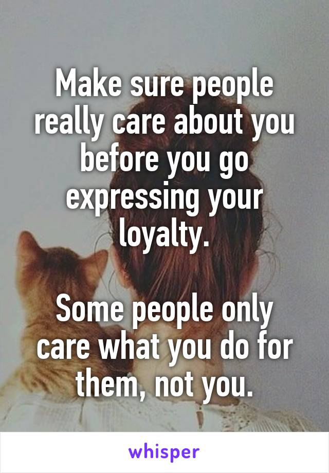 Make sure people really care about you before you go expressing your loyalty.

Some people only care what you do for them, not you.