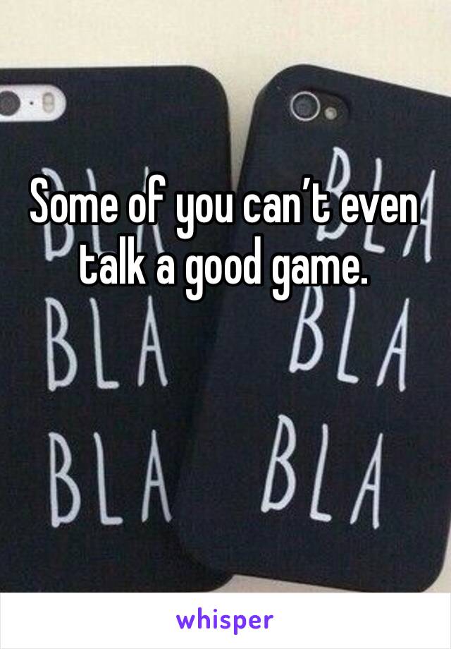 Some of you can’t even talk a good game. 