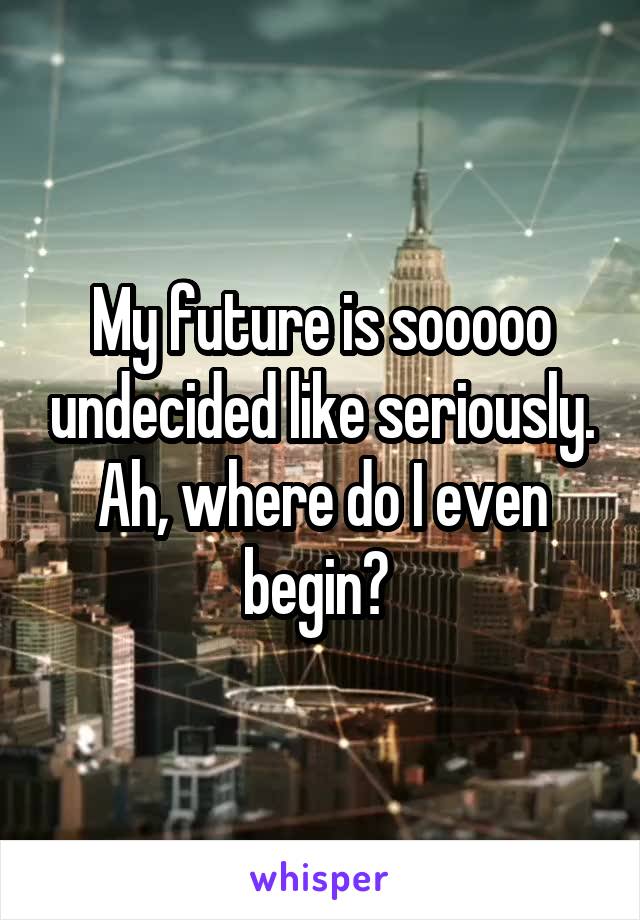 My future is sooooo undecided like seriously. Ah, where do I even begin? 
