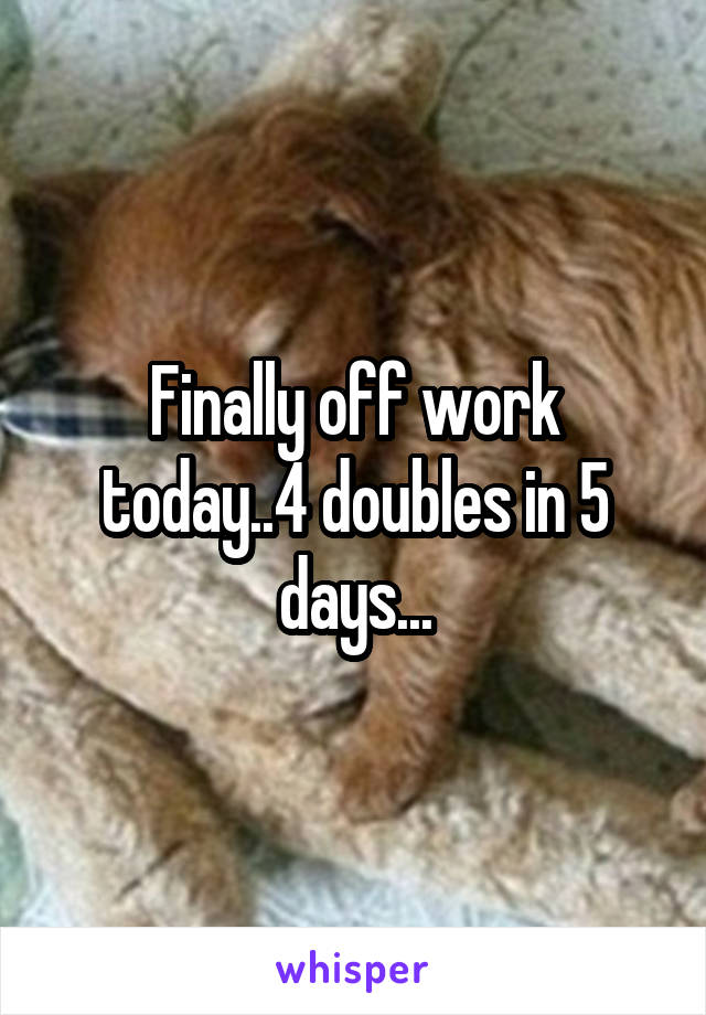 Finally off work today..4 doubles in 5 days...