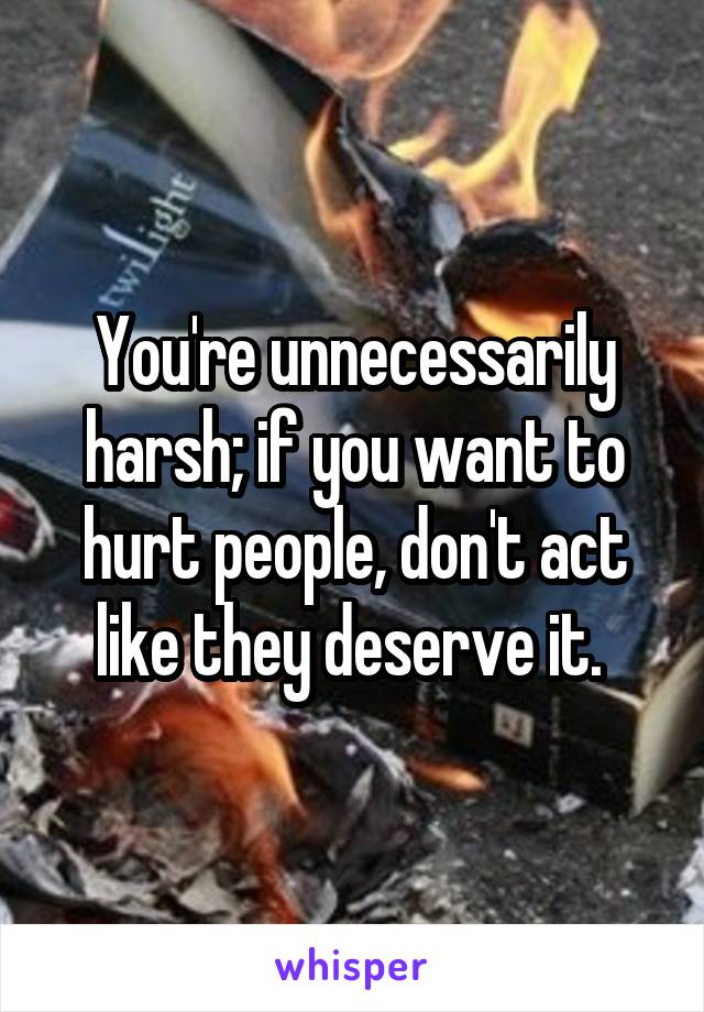 You're unnecessarily harsh; if you want to hurt people, don't act like they deserve it. 