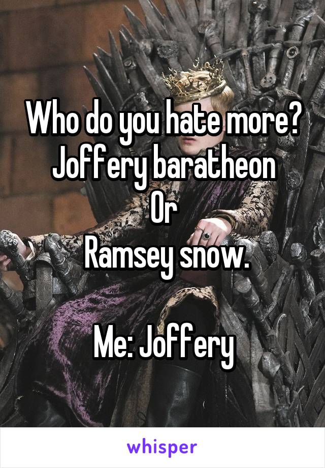 Who do you hate more?
Joffery baratheon
Or
 Ramsey snow.

Me: Joffery