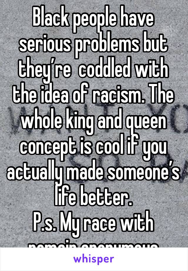 Black people have serious problems but they’re  coddled with the idea of racism. The whole king and queen concept is cool if you actually made someone’s life better.
P.s. My race with remain anonymous