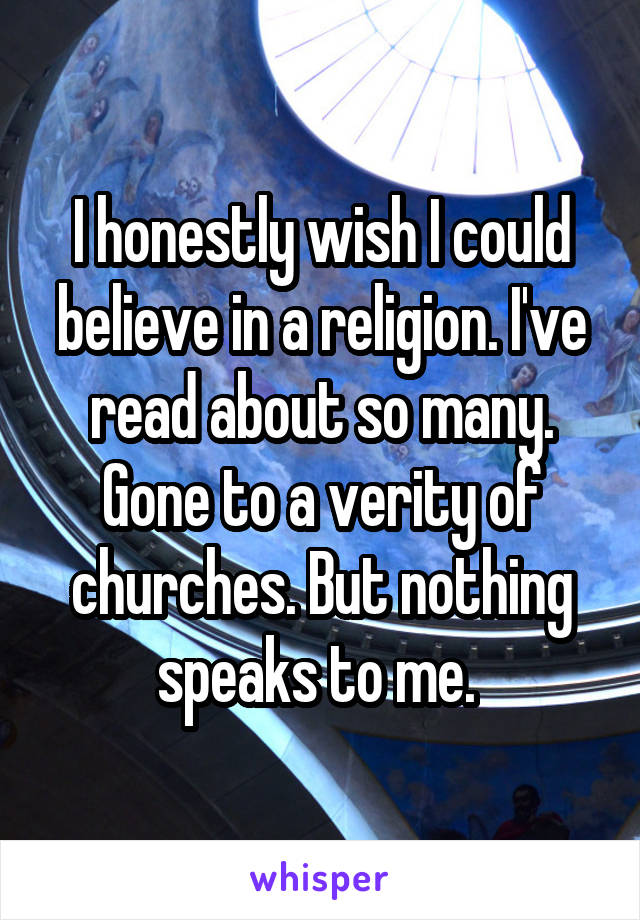 I honestly wish I could believe in a religion. I've read about so many. Gone to a verity of churches. But nothing speaks to me. 