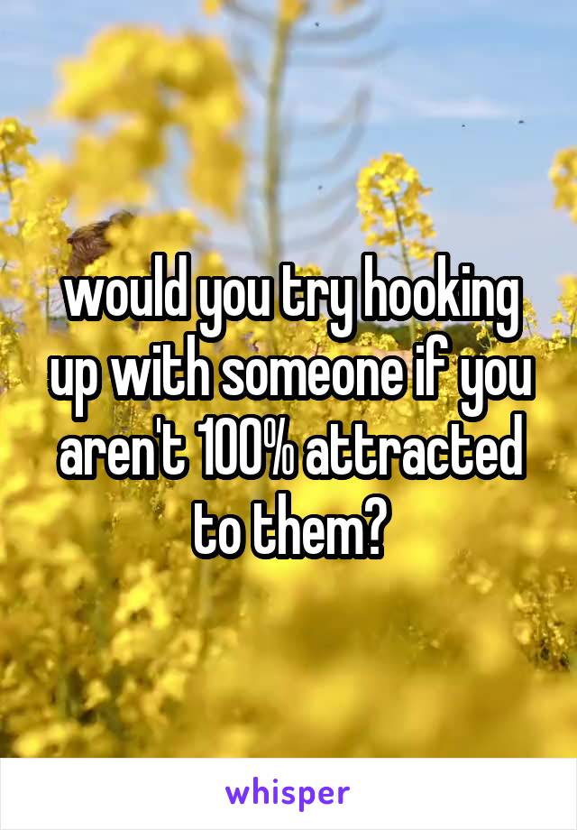 would you try hooking up with someone if you aren't 100% attracted to them?