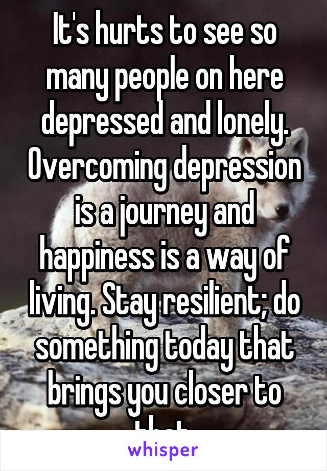 It's hurts to see so many people on here depressed and lonely. Overcoming depression is a journey and happiness is a way of living. Stay resilient; do something today that brings you closer to that.