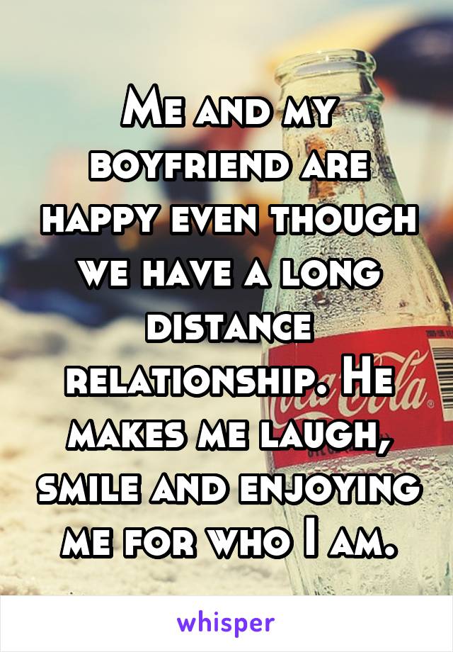Me and my boyfriend are happy even though we have a long distance relationship. He makes me laugh, smile and enjoying me for who I am.