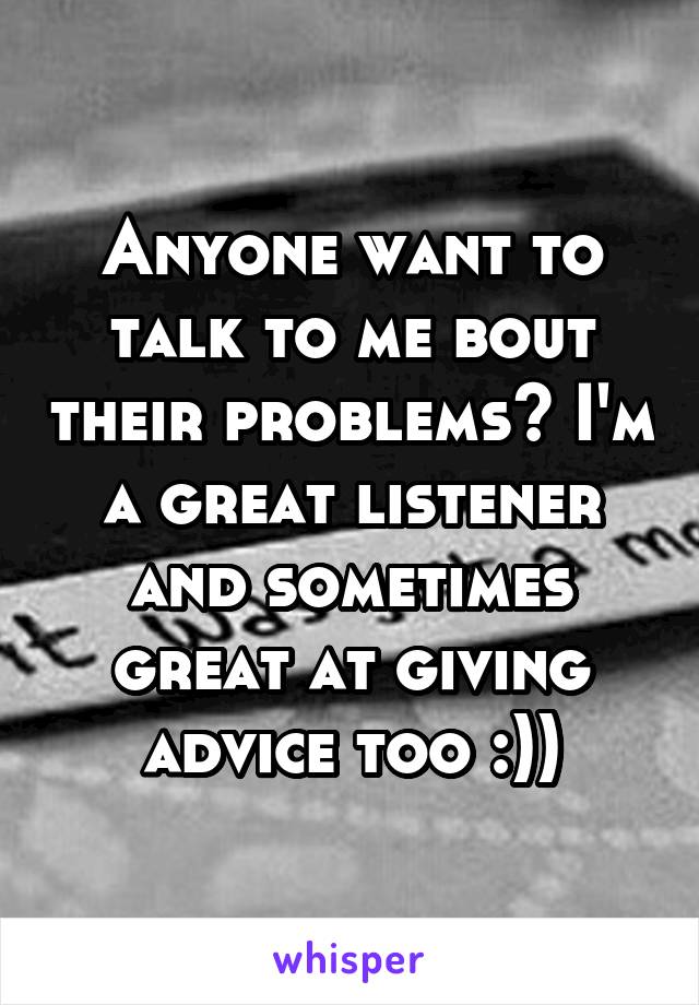Anyone want to talk to me bout their problems? I'm a great listener and sometimes great at giving advice too :))