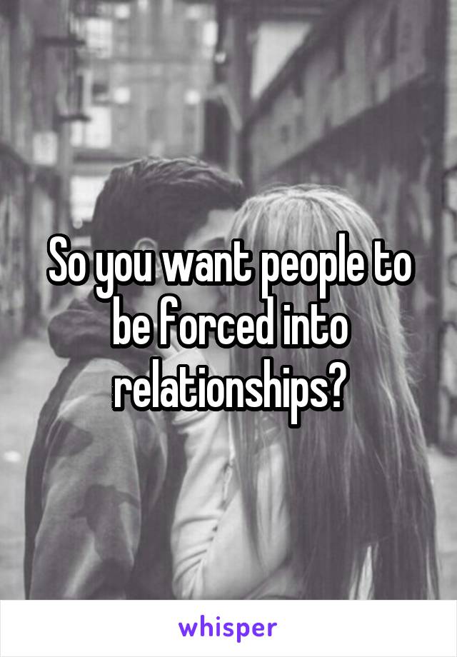 So you want people to be forced into relationships?