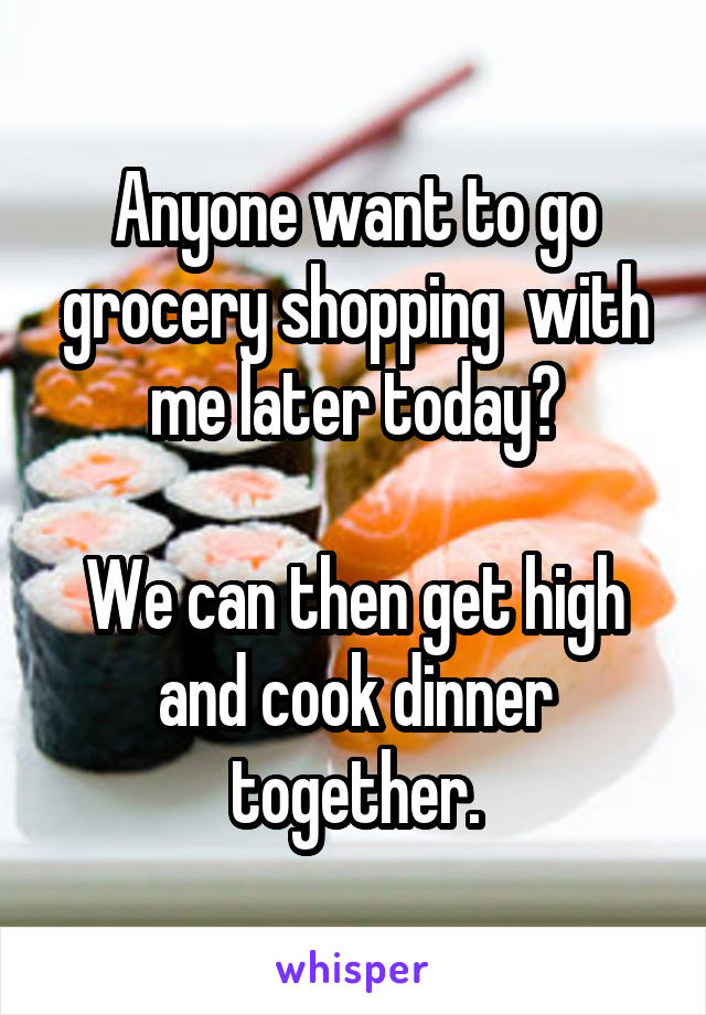 Anyone want to go grocery shopping  with me later today?

We can then get high and cook dinner together.