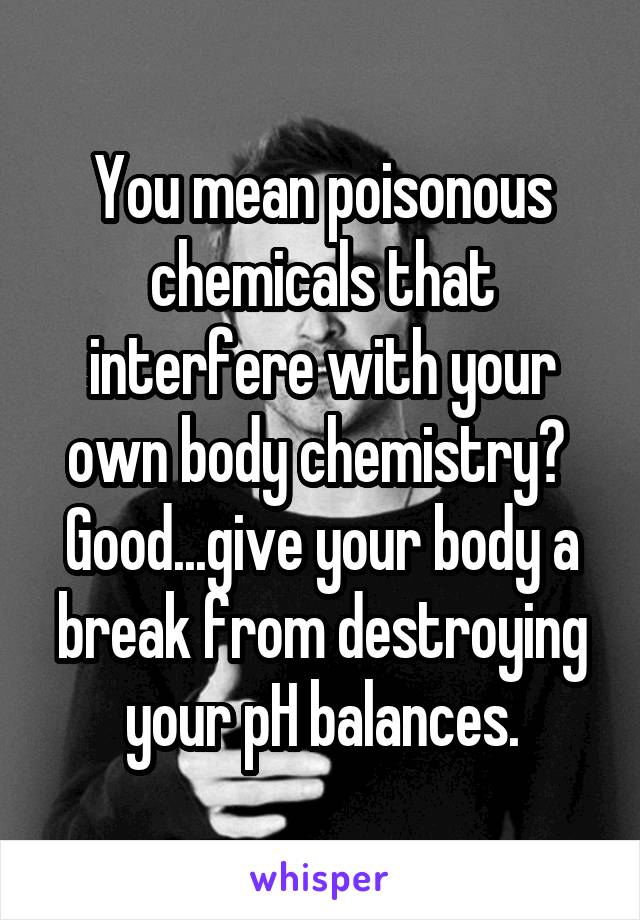 You mean poisonous chemicals that interfere with your own body chemistry?  Good...give your body a break from destroying your pH balances.