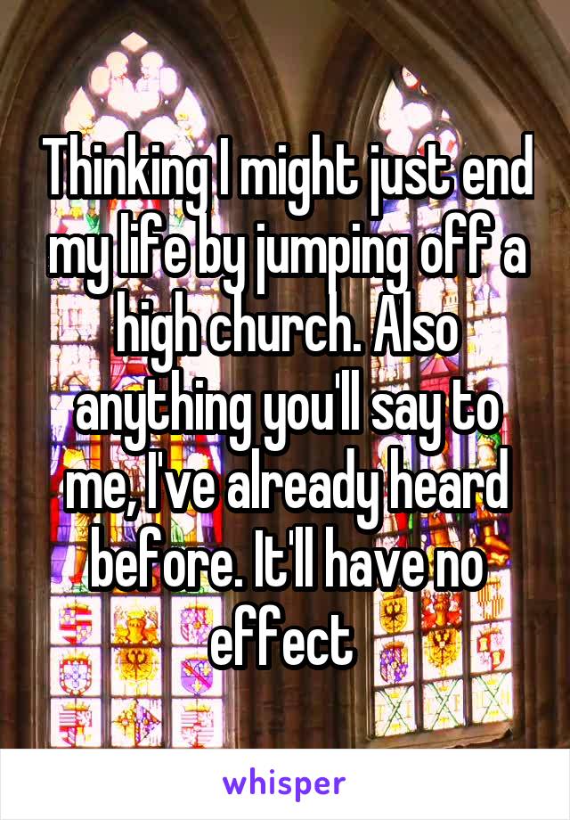 Thinking I might just end my life by jumping off a high church. Also anything you'll say to me, I've already heard before. It'll have no effect 