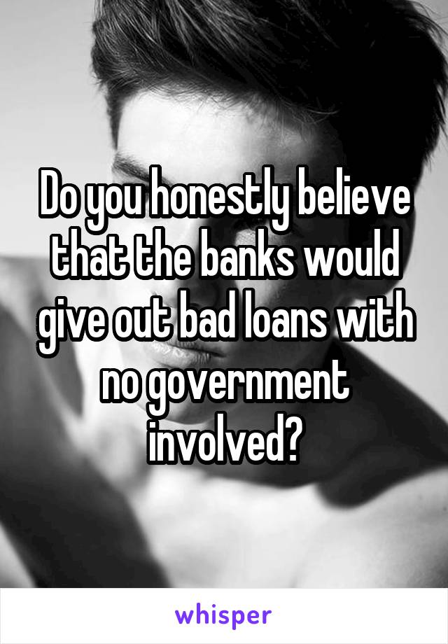 Do you honestly believe that the banks would give out bad loans with no government involved?