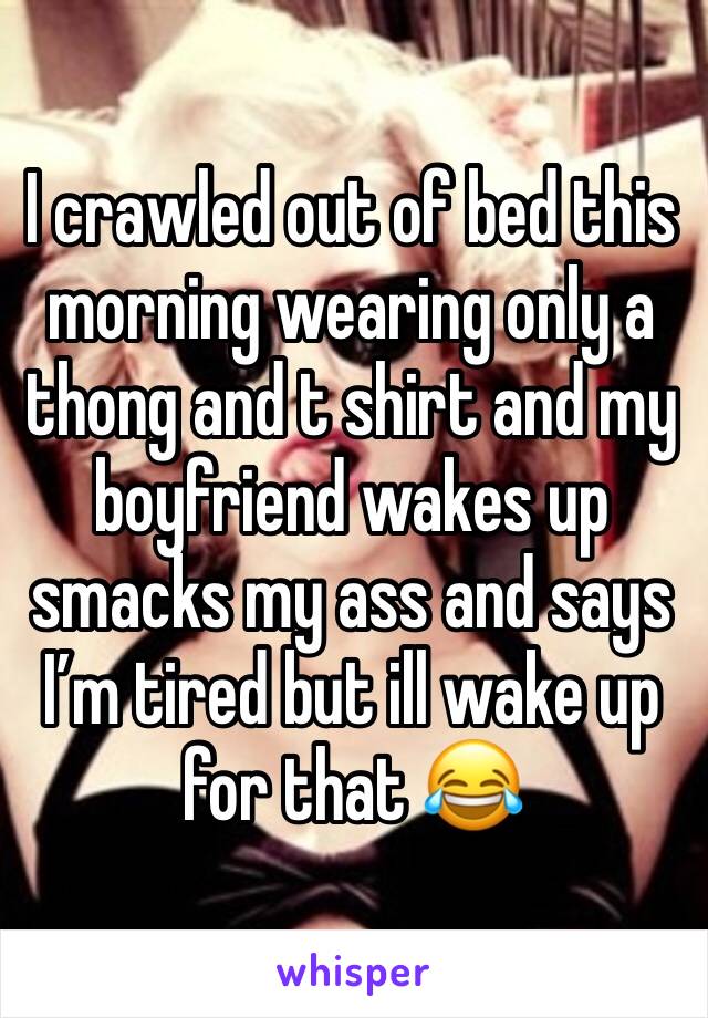 I crawled out of bed this morning wearing only a thong and t shirt and my boyfriend wakes up smacks my ass and says Iâ€™m tired but ill wake up for that ðŸ˜‚
