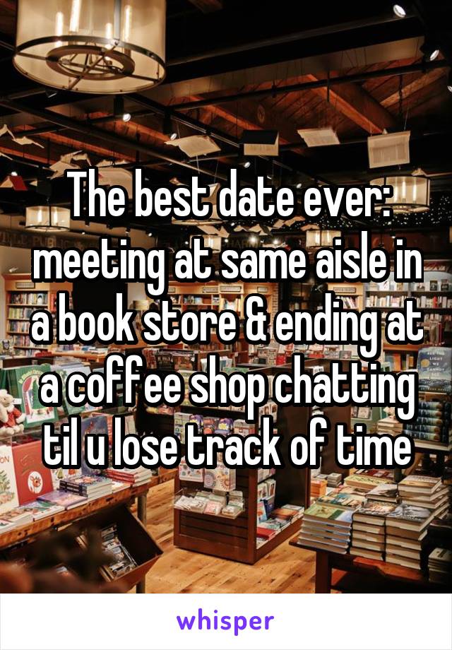 The best date ever: meeting at same aisle in a book store & ending at a coffee shop chatting til u lose track of time