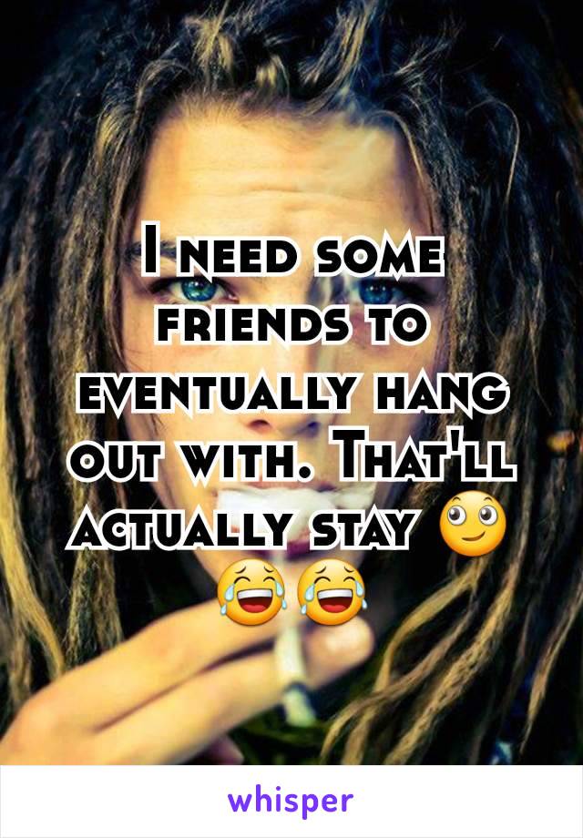I need some friends to eventually hang out with. That'll actually stay 🙄😂😂