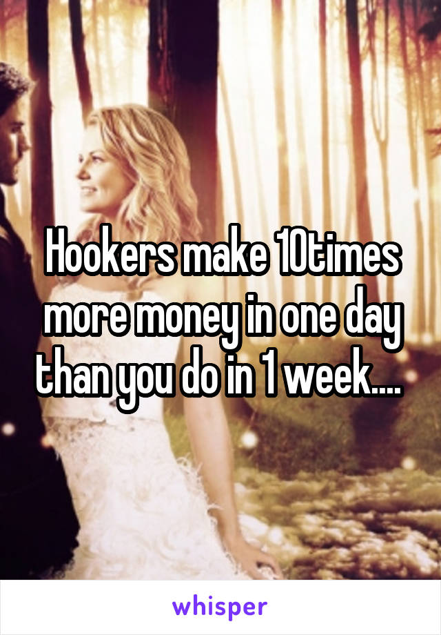 Hookers make 10times more money in one day than you do in 1 week.... 