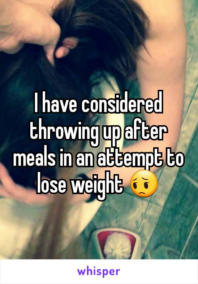 I have considered throwing up after meals in an attempt to lose weight 😔