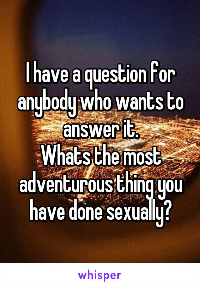 I have a question for anybody who wants to answer it.
Whats the most adventurous thing you have done sexually?