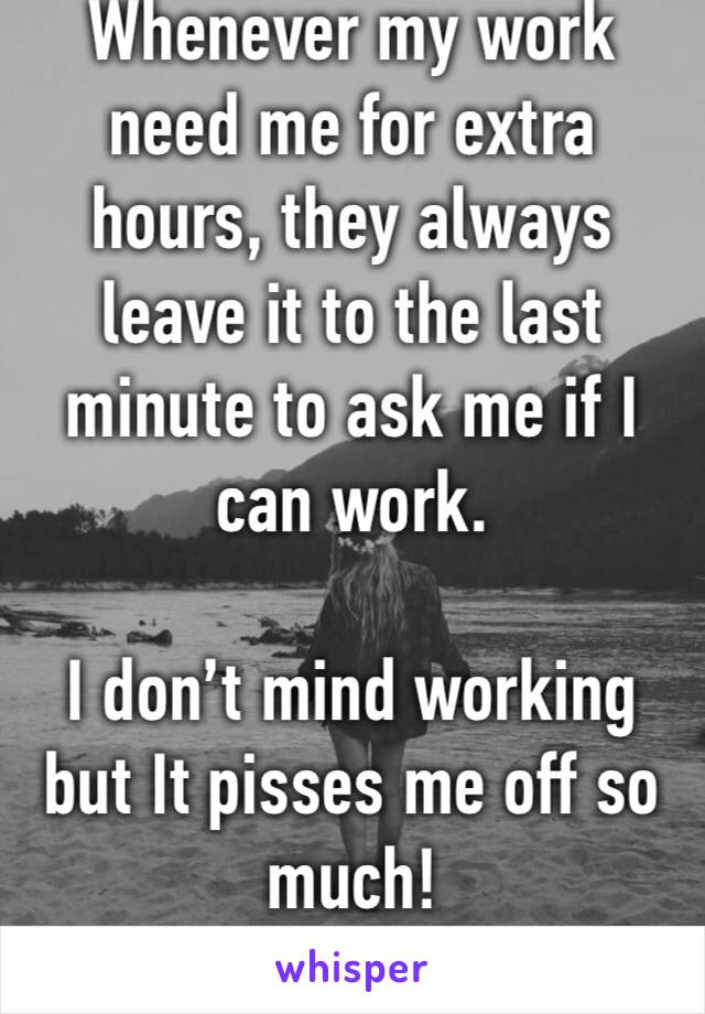 Whenever my work need me for extra hours, they always leave it to the last minute to ask me if I can work. 

I don’t mind working but It pisses me off so much!
