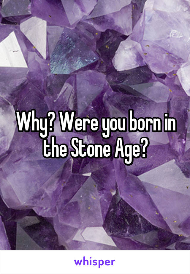 Why? Were you born in the Stone Age?