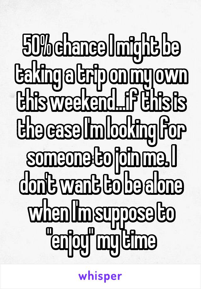 50% chance I might be taking a trip on my own this weekend...if this is the case I'm looking for someone to join me. I don't want to be alone when I'm suppose to "enjoy" my time