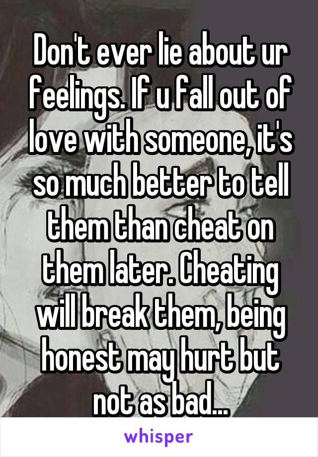 Don't ever lie about ur feelings. If u fall out of love with someone, it's so much better to tell them than cheat on them later. Cheating will break them, being honest may hurt but not as bad...