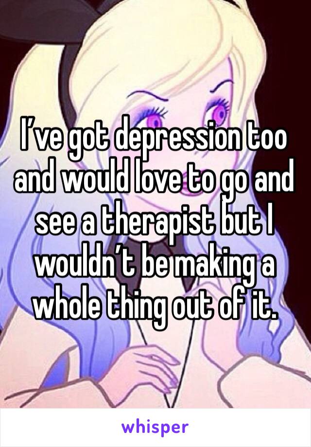 I’ve got depression too and would love to go and see a therapist but I wouldn’t be making a whole thing out of it. 