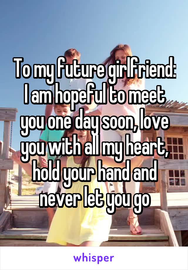 To my future girlfriend:
I am hopeful to meet you one day soon, love you with all my heart, hold your hand and never let you go