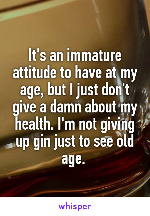 It's an immature attitude to have at my age, but I just don't give a damn about my health. I'm not giving up gin just to see old age. 