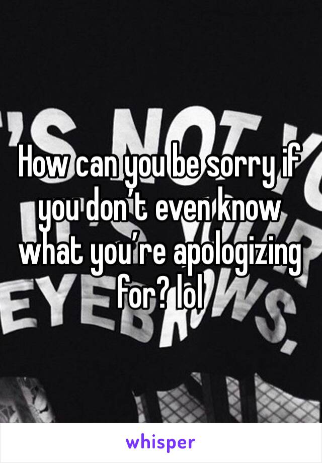 How can you be sorry if you don’t even know what you’re apologizing for? lol