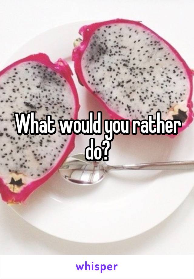 What would you rather do?