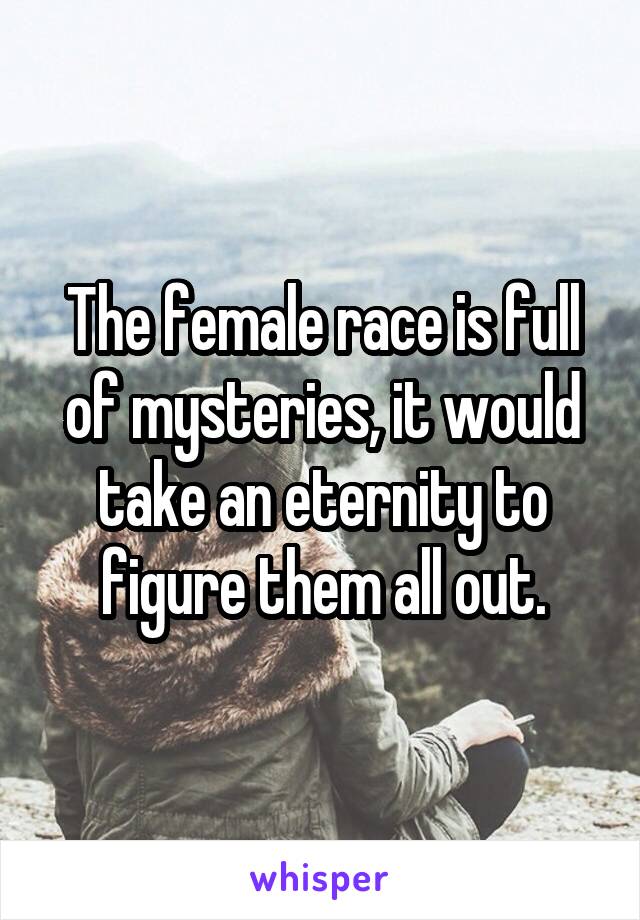 The female race is full of mysteries, it would take an eternity to figure them all out.