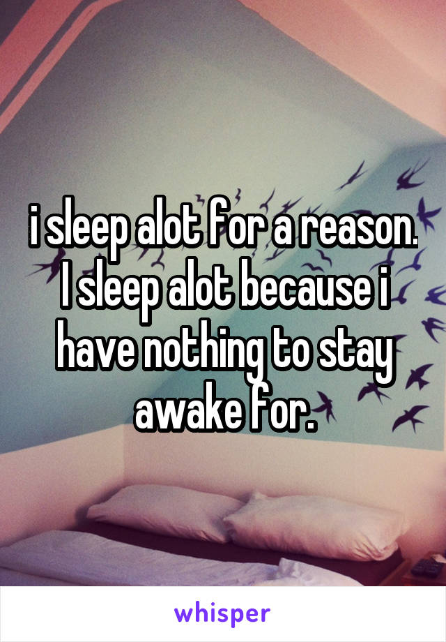 i sleep alot for a reason. I sleep alot because i have nothing to stay awake for.