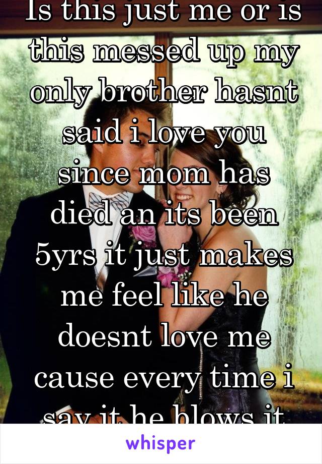 Is this just me or is this messed up my only brother hasnt said i love you since mom has died an its been 5yrs it just makes me feel like he doesnt love me cause every time i say it he blows it off