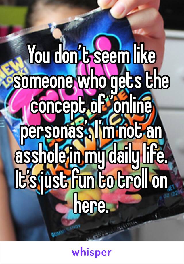 You don’t seem like someone who gets the concept of ‘online personas’. I’m not an asshole in my daily life. It’s just fun to troll on here. 