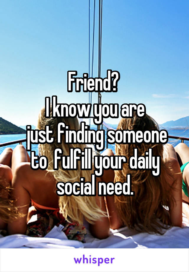 Friend? 
I know you are
 just finding someone to  fulfill your daily social need.