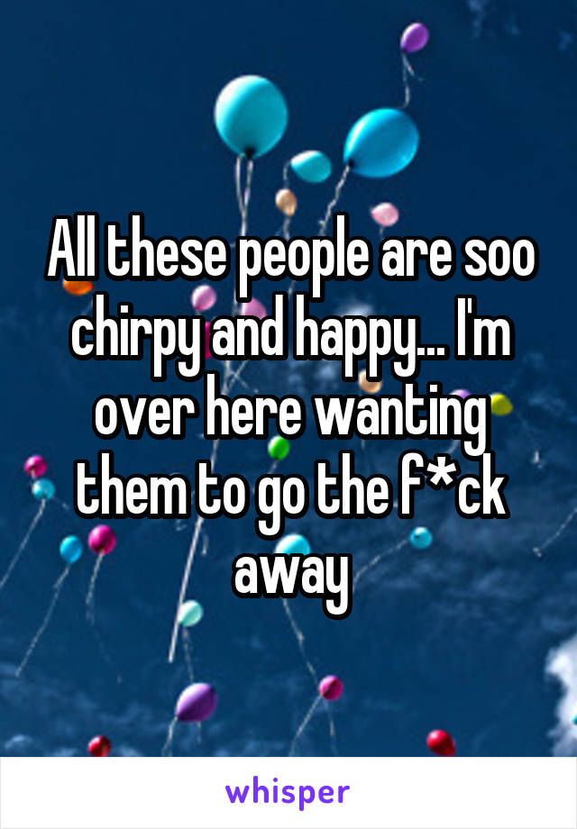 All these people are soo chirpy and happy... I'm over here wanting them to go the f*ck away