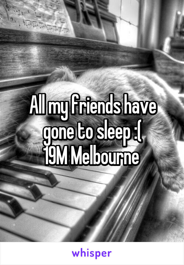 All my friends have gone to sleep :(
19M Melbourne 