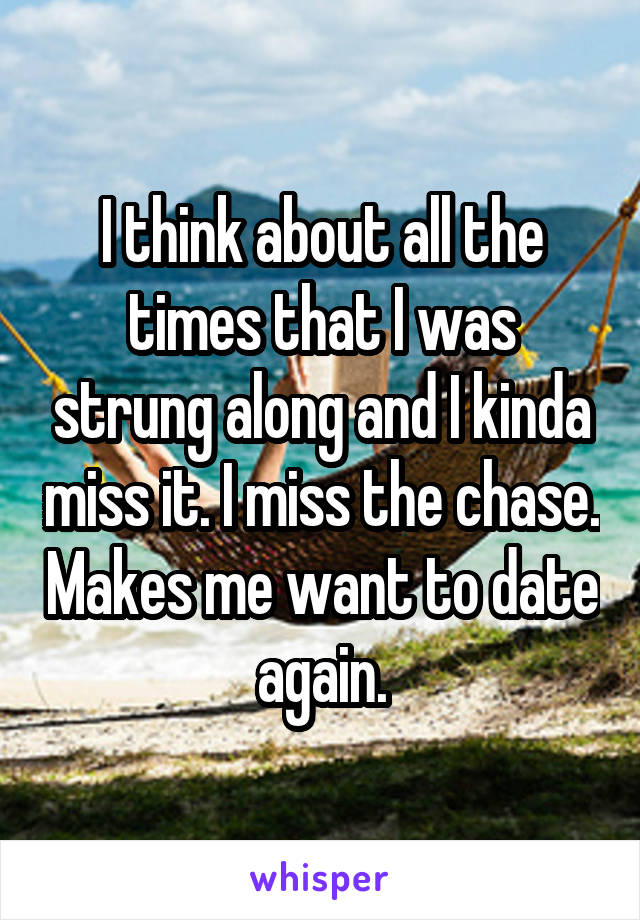 I think about all the times that I was strung along and I kinda miss it. I miss the chase. Makes me want to date again.