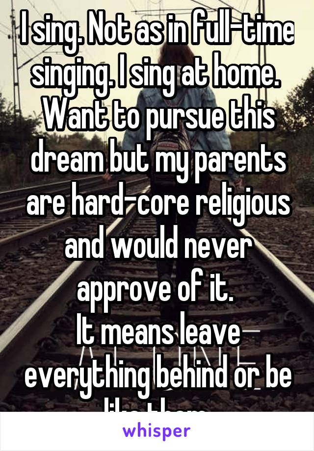 I sing. Not as in full-time singing. I sing at home. 
Want to pursue this dream but my parents are hard-core religious and would never approve of it. 
It means leave everything behind or be like them.