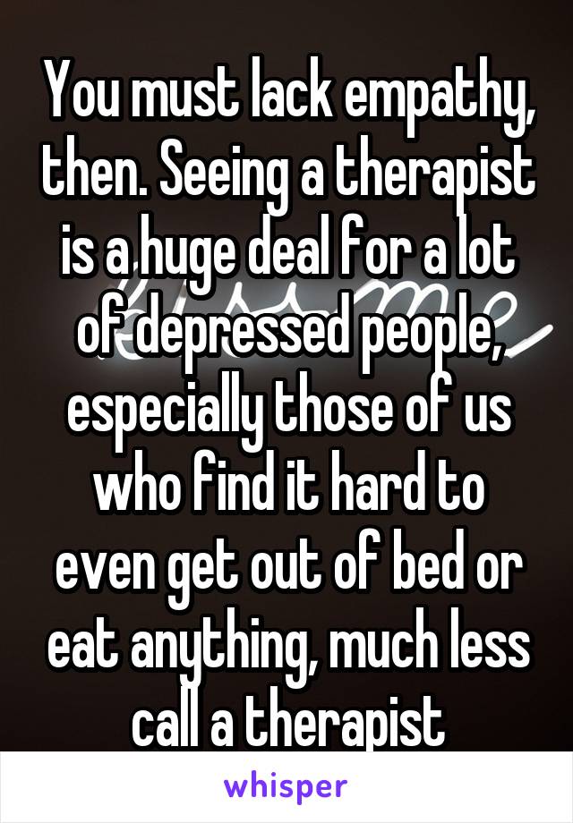 You must lack empathy, then. Seeing a therapist is a huge deal for a lot of depressed people, especially those of us who find it hard to even get out of bed or eat anything, much less call a therapist