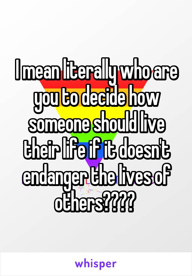I mean literally who are you to decide how someone should live their life if it doesn't endanger the lives of others???? 