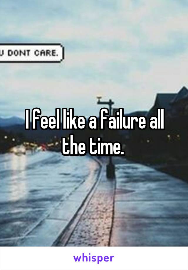I feel like a failure all the time. 
