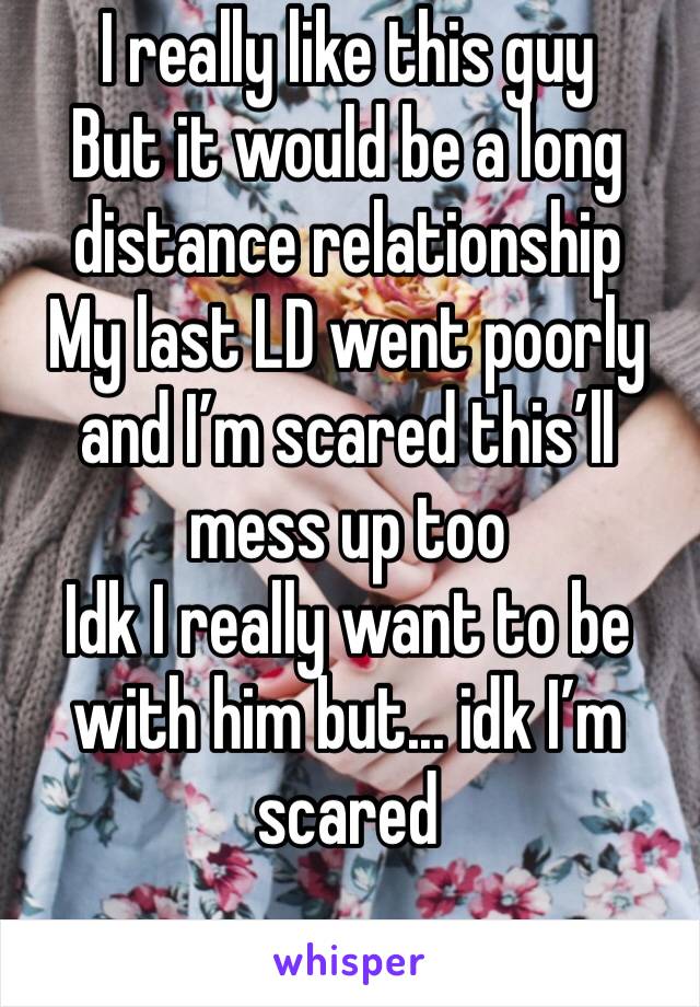 I really like this guy
But it would be a long distance relationship 
My last LD went poorly and I’m scared this’ll mess up too
Idk I really want to be with him but... idk I’m scared