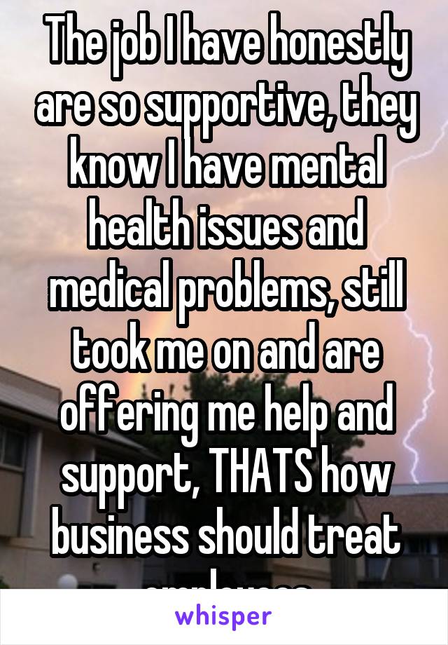 The job I have honestly are so supportive, they know I have mental health issues and medical problems, still took me on and are offering me help and support, THATS how business should treat employees